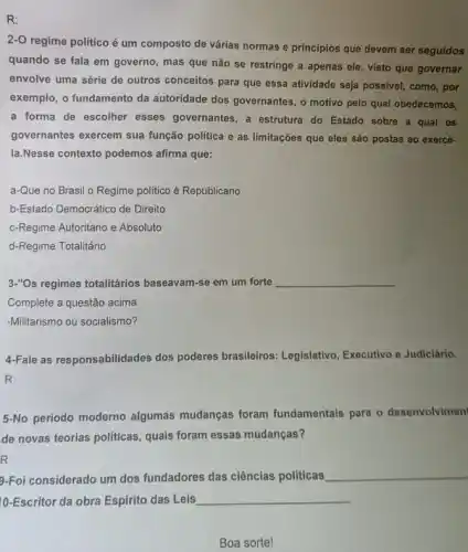 R:
2-O regime politico é um composto de várias normas e princípios que devem ser seguidos
quando se fala em governo, mas que não se restringe a apenas ele, visto que governar
envolve uma série de outros conceitos para que essa atividade seja possivel como, por
exemplo, o fundamento da autoridade dos governantes, o motivo pelo qual obedecemos,
a forma de escolher esses governantes, a estrutura do Estado sobre a qual os
governantes exercem sua função política e as limitações que eles são postas ao exercê-
la.Nesse contexto podemos afirma que:
a-Que no Brasil o Regime politico é Republicano.
b-Estado Democrático de Direito
c-Regime Autoritário e Absoluto
d-Regime Totalitário
3."Os regimes totalitários baseavam-se em um forte __
Complete a questão acima.
-Militarismo ou socialismo?
4-Fale as responsabilidades dos poderes brasileiros Legislativo, Executivo e Judiciário.
R:
5-No período moderno algumas mudanças foram fundamentais para o desenvolvimen'
de novas teorias politicas , quais foram essas mudanças?
9-Foi considerado um dos fundadores das ciências politicas
__
10-Escritor da obra Espirito das Leis __
Boa sorte!