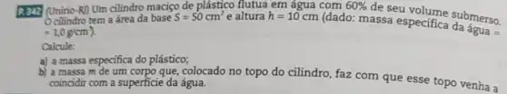 R342 (Unirio-R) Um cilindro maciço de plástico flutua em água com
de seu volume submerso.
cilindro tem a área da base S=50cm^2
=1,0g/cm^3)
e altura h=10cm
(dado: massa especifica clubmerso.
60% 
Calcule:
a) a massa especifica do plástico;
massa m de um corpo que, colocado no topo do cilindro, faz com que esse topo venha a
coincidir com a superficie da água.