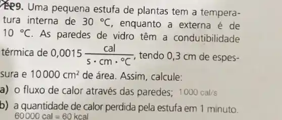 R9. Uma pequena estufa de plantas tem a tempera-
tura interna de 30^circ C enquanto a externa é de
10^circ C
As paredes de vidro têm a condutibilidade
térmica de 0,0015(cal)/(scdot cmcdot ^circ )C tendo 0,3 cm de espes-
sura e 10000cm^2 de área. Assim , calcule:
a) 0 fluxo de calor através das paredes; 1000cal/s
b) a quantidade de calor perdida pela estufa em 1 minuto.
60000cal=60kcal