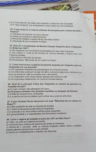 "raça branca" era vista como superior e capaz de criar civilização
d) A "raça indigena" era considerada a unica capaz de criar civilização
23. O que motivou a vinda de milhares de europeus para o Brasil duranto o
Império?
a) Interesse em explorar recursos naturais
b) Desejo de aventura e descobrimento
c) Busca de trabalho e desejo de ter uma terra própria
d) Imposição de leis europeias no Brasil
24. Qual foi a contribuição de Nicolau Campos Vergueiro para a imigração
no Brasil em 1847?
a) Ele organizou um movimento reivindicatóric em favor dos imigrantes.
b) Ele custeou a vinda de 80 familias de colonos alemães e sulcos para sua
Fazenda Ibicaba.
c) Ele liderou a Revolta de Ibicaba.
d) Ele escreveu "Memórias de um colono no Brasil".
25. Como funcionava o sistema de parceria proposto por Vergueiro para os
imigrantes em sua fazenda?
a) Os trabalhavam gratuitamente em troca de comida.
b) Os imigrantes cuidavam de pés de café e cultivavam legumes e verduras, e o
lucro da venda do café era dividido com o fazendeiro.
c) Os imigrantes eram responsáveis apenas pela venda do café
d) Os imigrantes trabalhavam em troca de moradia apenas.
26. Qual foi a principal critica dos imigrantes ao sistema de parceria na
Fazenda Ibicaba?
a) O custo elevado das passagens de navio.
b) Os preços elevados dos produtos vendidos no armazém da fazenda.
c) A falta de infraestrutur a na fazenda.
d) A ausência de oportunidades para cultivar seus próprios alimentos
27. 0 que Thomas Davatz denunciou em suas "Memórias de um colono no
Brasil"?
a) A alta qualidade de vida na fazenda de Ibicaba
b) O sistema de parceria justo para os imigrantes.
c) A opressão e os maus-tratos sofridos pelos imigrantes.
d) A generosidade e a hospitalidade dos fazendeiros brasileiros.
28. Como o regime de trabalho evoluiu em 1871 em São Paulo?
a) Voltou-se para um sistema escravista.
b) Introduziu-se o sistema de parceria em todas as fazendas.
c) Adotou-se o colonato onde os colonos recebiam salário anual e podiam
plantar gêneros e criar animais.
d) Aboliu-se completamente o trabalho nas fazendas.