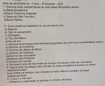 RAA de GEOGRAFIA -1^circ  ano -4^0 bimestre -2024
1- Escreva duas caracteristica:de cada bacia hidrográfica ababxo:
a) Bacia Amazônica:
b)Bacia Tocantins-Araguaia.
c) Bacia do São Francisco:
d)Bacia Platina:
2-Como podemos classificar os rios de acordo com:
a) Regime:
b) Tipo de escoamento:
c) Drenagem:
d) Tipo de Relevo:
e)Tipo de foz:
3- Escreva as principais caracteristicas geograficas dos dominice morfoclimáticos abaixo
a) Domínio da Amazônia:
b) Dominio dos Mares de Morro:
c) Dominio da Caatinga:
d)Dominio das Araucárias:
e)Dominio das Pradarias:
f) Domínio do Cerrado:
4. Escreva o nome de trés fontes de energia renováveis e três nào renováveis.
de energia mais utilizada na matriz energética mundial e do Brasil
respectivamente?
energia mais utilizada na matriz elétrica mundial e do Brasil
respectivamente?
6. Oqueéo Pré-Sal?
7-Diferencie a exploração do petróleo on-shore e off-shore.