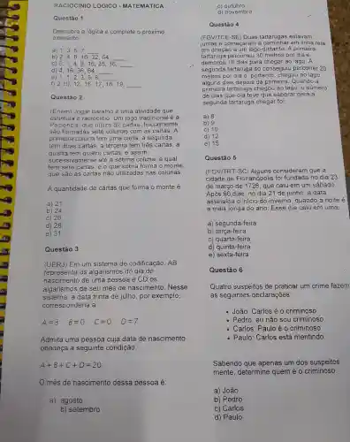 RACIOCINIO LÓGICO - MATEMÁTICA
Questão 1
Descubra a lógica e complete o.próximo
elemento:
a) 1,3,5,7
__
b) 2,4,8,16,32,64
C) 0,1,4,9,16,25,36,
e)
d) 4,16,36,64,
1,1,2,3,5,8
f) 2,10,12,16,17,18,19
Questão 2
(Enem) Jogar baralho é uma atividade que
estimula o raciocinio.Um jogo tradicional é a
Paciência, que utiliza 52 cartas. Inicialmente
são formadas sete colunas com as cartas A
primeira coluna tem uma carta, a segunda
tem duas cartas, a terceira tem três cartas , a
quarta tem quatro cartas , e assim
sucessivamente até a sétima coluna, a qual
tem sete cartas, e o que sobra forma o monte,
que são as cartas não utilizadas nas colunas.
A quantidade de cartas que forma o monte é
a) 21
b) 24.
c) 26.
d) 28.
e) 31.
Questão 3
(UERJ) Em um sistema de codificação .AB
representa os algarismos do dia do
nascimento de uma pessoa e CD os
algarismos de seu mês de nascimento . Nesse
sistema, a data trinta de julho, por exemplo,
corresponderia a:
Admita uma pessoa cuja data de nascimento
obedeça à seguinte condição:
A+B+C+D=20
més de nascimento dessa pessoa é:
a) agosto
b) setembro
c) outubro
d) novembro
Questão 4
(FGV/TCE-SE) Duas tartarugas estavam
"juntas e começaram a em linha reta
em direção a um lago distante. A primeira
tartaruga percorreu 30 metros por dia e
demorou 16 dias para chegar ao lago. A
segunda tartaruga só conseguiu percorrer 20
metros por dia e , portanto, chegou ao lago
alguns dias depois da primeira. Quando a
primeira tartaruga chegou ao lago, o número
de dias que ela teve que esperar para a
segunda tartaruga chegar foi:
a) 8
b) 9
c) 10
d) 12
e) 15
Questão 5
(FGV/TRT-SC) Alguns consideram que a
cidade de Florianópolis foi fundada no dia 23
de março de 1726 , que caiu em um sábado.
Após 90 dias, no dia 21 de junho , a data
assinalou o início do inverno, quando a noite é
a mais longa do ano. Esse dia caiu em uma:
a) segunda-feira
b) terça-feira
c) quarta-feira
d) quinta-feira
e) sexta-feira
Questão 6
Quatro suspeitos de praticar um crime fazem
as seguintes declarações:
João: Carlosé 0 criminoso
Pedro: eu não sou criminoso
Carlos: Paulo é o criminoso
Paulo: Carlos está mentindo
Sabendo que apenas um dos suspeitos
mente, determine quem é o criminoso.
a) João
b) Pedro
c) Carlos
d) Paulo