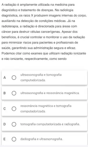 A radiação é amplamente utilizada na medicina para
diagnóstico e tratamento de doenças . Na radiologia
diagnóstica, os raios X produzem imagens internas do corpo,
auxiliando na detecção de condições médicas . Já na
radioterapia, a radiação é direcionada para áreas com
câncer para destruir células cancerígenas . Apesar dos
benefícios, é crucial controlar e monitorar o uso da radiação
para minimizar riscos para pacientes e profissionais de
saúde, garantindo sua administração segura e eficaz.
Podemos citar como exames que utilizam radiação ionizante
e não ionizante , respectivamente, como sendo
A
ultrassonografia e tomografia
computadorizada
B
ultrassonografia e ressonância magnética.
C
ressonância magnética e tomografia
computadorizada.
tomografia computadorizada e radiografia.
dadiografia e ultrassonografia.