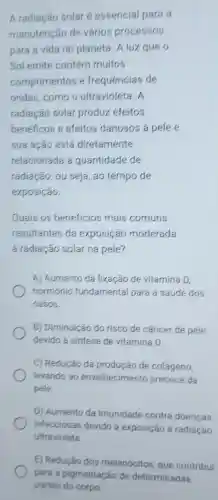 A radiação solar é essencial para a
manutenção de varios processos
para a vida no planeta. A luz que o
Sol emite contém muitos
comprimentos e frequências de
ondas,como o ultravioleta. A
radiação solar produz efeitos
benéficos e efeitos danosos a pele e
sua ação está diretamente
relacionada a quantidade de
radiacão, ou seja, ao tempo de
exposição.
Quais os beneficios mais comuns
resultantes da exposição moderada
a radiação solar na pele?
A) Aumento da fixação de vitamina D,
hormonio fundamental para a saúde dos
ossos.
B) Diminuição do risco de cancer de pele
devido a sintese de vitamina D.
C) Redução da produção de colágeno,
levando ao envelhecimento precoce da
pele.
D) Aumento da imunidade contra doenças
infecciosas devido à exposição a radiação
ultravioleta
E) Redução dos melanócitos, que contribul
para a pigmentação de determinadas
partes do corpo