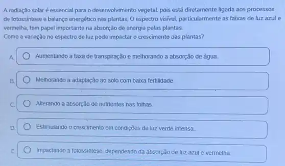 A radiação solaré essencial para o desenvolvimento vegetal pois está diretamente ligada aos processos
de fotossintese e balanco energético nas plantas. 0 espectro visivel, particularmente as faixas de luz azule
vermelha, tem papel importante na absorção de energia pelas plantas.
Como a variação no espectro de luz pode impactar o crescimento das plantas?
Aumentando a taxa de transpiração e melhorando a absorção de água.
Melhorando a adaptação ao solo com baixa fertilidade.
Alterando a absorção de nutrientes nas folhas.
Estimulando o crescimento em condições de luz verde intensa
Impactando a fotossintese dependendo da absorção de luz azul e vermelha.