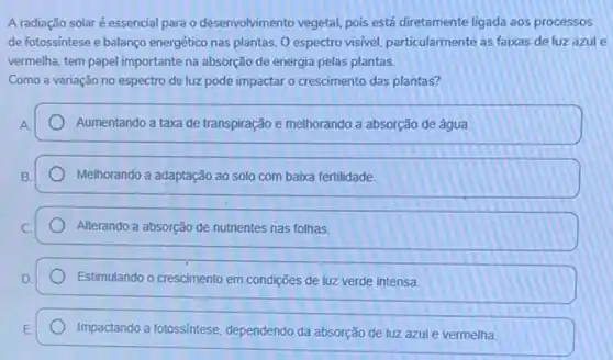 A radiação solaré essencial para o desenvolvimento vegetal, pois está diretamente ligada aos processos
de fotossíntese e balanço energético nas plantas. 0 espectro visivel, particularmente as faixas de luz azul e
vermelha, tem papel importante na absorção de energia pelas plantas.
Como a variação no espectro de luz pode impactar o crescimento das plantas?
Aumentando a taxa de transpiração e melhorando a absorção de água
Melhorando a adaptação ao solo com baixa fertilidade.
Alterando a absorção de nutrientes nas folhas.
Estimulando o crescimento em condições de luz verde intensa.
Impactando a fotossintese dependendo da absorção de luz azul e vermelha