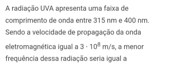 A radiação UVA apresenta uma faixa de
comprimento de onda entre 315 nm e 400 nm.
Sendo a velocidade de propagação da onda
eletromagnética igual a 3cdot 10^8m/s , a menor
frequência dessa radiação seria igual a