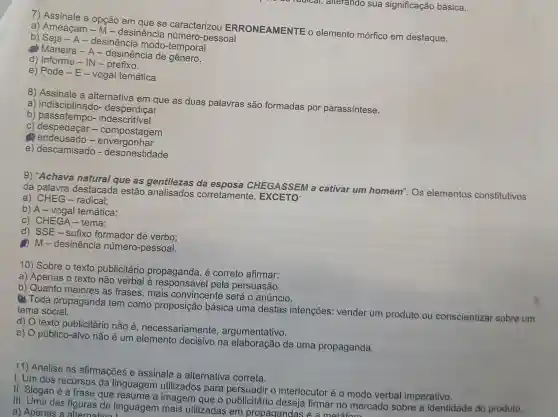 radical, alterando sua significação básica.
7) Assinale a opção em que se caracterizou ERRONEAMENTE o elemento mórfico em destaque.
a) Ameaçam - M - desinêncie número-pessoal
b) Seja - A - desinência modo -temporal
(4) Maneira - A - desinência de
d) Informe - IN - prefixo.
e) Pode - E-vogal temática
8) Assinale a alternativa em que as duas palavras são formadas por parassintese.
a) indisciplinado
b)indescritivel
C)despedaçar-compostagem
c
e) descamisado - desonestidade
9) "Achava natural que as da CHEGASSEM a cativar um homem".Os elementos constitutivos da palavra destacada estão gentlezes corretamente , EXCETO:
a) CHEG - radical;
b) A-vogal temática:
c) CHEGA -tema;
d) SSE-sufixo formador de verbo:
- desinência número-pessoal.
10) Sobre o texto publicitário propaganda, é correto afirmar:
a) Apenas o texto não verbal é pela persuasão.
b) Quanto maiores as frases, mais convincente será o anúncio.
(1) Toda propaganda tem como proposição básica uma destas intenções : vender um produto ou conscientizar sobre um tema social.
d) O texto publicitário não é necessariamente , argumentativo.
e) O público-alvo não é um decisivo na elaboração de uma propaganda.
11) Analise as afirmações e assinale a alternative correta.
I. Um dos recursos da linguagem utilizados para o interlocutor é o modo verbal imperativo.
II. Slogan é a frase que resume a imagem que o publicitário deseja firmar no mercado sobre a identidade do produto.
III. Uma das figuras de linguagem mais utilizadas em propagandas é a metáforn
a) Apenas a alternativa I