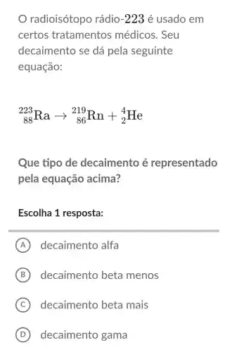 radioisótopo rádio -223 é usado em
certos tratamentos médicos . Seu
decaimento se dá pela seguinte
equação:
(}_{88)^223Raarrow _(86)^219Rn+_(2)^4He
Que tipo de decaimento e representado
pela equação acima?
Escolha 1 resposta:
A decaimento alfa
B decaimento beta menos
C ) decaimento beta mais
D ) decaimento gama