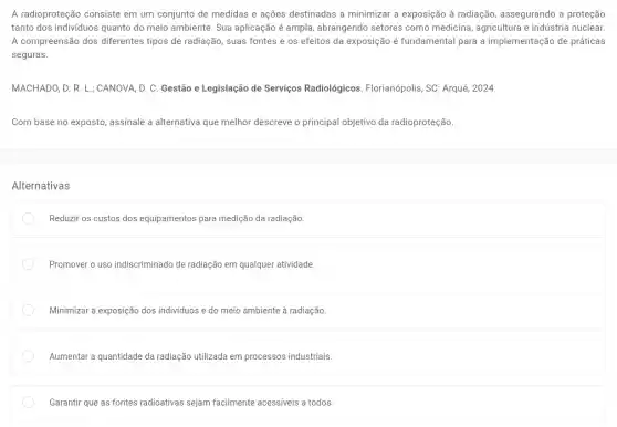 A radioproteção consiste em um conjunto de medidas e ações destinadas a minimizar a exposição à radiação, assegurando a proteção
tanto dos individuos quanto do meio ambiente. Sua aplicação é ampla, abrangendo setores como medicina agricultura e indústria nuclear
A compreensão dos diferentes tipos de radiação, suas fontes e os efeitos da exposição é fundamental para a implementação de práticas
seguras.
MACHADO, D. R. L;;CANOVA, D. C. Gestão e Legislação de Serviços Radiológicos. Florianópolis, SC Arqué, 2024.
Com base no exposto assinale a alternativa que melhor descreve o principal objetivo da radioproteção.
Alternativas
Reduzir os custos dos equipamentos para medição da radiação
Promover o uso indiscriminado de radiação em qualquer atividade.
Minimizar a exposição dos indivíduos e do meio ambiente à radiação.
Aumentar a quantidade da radiação utilizada em processos industriais.
Garantir que as fontes radioativas sejam facilmente acessíveis a todos.
