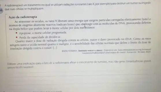 A radioterapiaé um tratamento no qual se utilizam radiações ionizantes (raio X, por exemplo)para destruir um tumor ou impedir
) que suas células se multipliquem.
Ação da radioterapia
Ao atravessar os tecidos os raios X liberam tanta energia que surgem partículas carregadas eletricamente (fons) e
átomos de oxigênio altamente reativos (radicais livres) que vàogreagir com as moléculas de DNA provocando defeitos
na dupla hélice que podem levar à morte celular por dois mecanismos:
Apoptose, a morte celular programada.
- Perda da capacidade de dividir-se.
Quanto maior a dose de radiação dirigida contra as células, maior o dano provocado no DNA.Como os raios
atingem tanto o tecido normal quanto o maligno e a sensibilidade das células normais que define o limite da dose de
irradiação dirigida contra o tumor. ()
RADIOTERAPIA. Instituto vencer 9 câncer. Disponivel em https://vencerocancer.org br/cancel
de-cancer. Acesso em: 30 maio 2020
Elabore uma explicação para o fato de a radioterapia afetar o
crescimento de tumores, mas nǎo gerar consequências graves
__