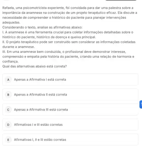 Rafaela, uma psicomotricista experiente, foi convidada para dar uma palestra sobre a
importância da anamnese na construção de um projeto terapêutico eficaz . Ela discute a
necessidade de compreender o histórico do paciente para planejar intervenções
adequadas.
Considerando o texto , analise as afirmativas abaixo:
I. A anamnese é uma ferramenta crucial para coletar informações detalhadas sobre o
histórico do paciente , histórico da doença e queixa principal.
II. O projeto terapêutico pode ser construido sem considerar as informações coletadas
durante a anamnese.
III. Em uma anamnese bem conduzida, o profissional deve demonstrar interesse,
compreensão e empatia pela história do paciente , criando uma relação de harmonia e
confiança.
Qual das alternativas abaixo está correta?
A Apenas a Afirmativa l está correta
B Apenas a Afirmativa II está correta
C Apenas a Afirmativa III está correta
Afirmativas I e III estão corretas
E Afirmativas I, II e III estão corretas