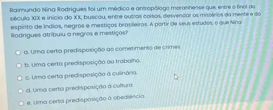 Raimundo Nina Rodrigues foi um médico e antropólogo maranhense que, entre o final do
século XIX e início do XX, buscou, entre outras coisas, desvendar os mistérios da mente e do
espirito de índios, negros e mestiços brasileiros. A partir de seus estudos o que Nina
Rodrigues atribuiu a negros e mestiços?
a. Uma certa predisposição ao cometimento de crimes.
b. Uma certa predisposição ao trabalho.
c. Uma certa predisposição à culinária.
d. Uma certa predisposição à cultura.
e. Uma certa predisposição à obediência.