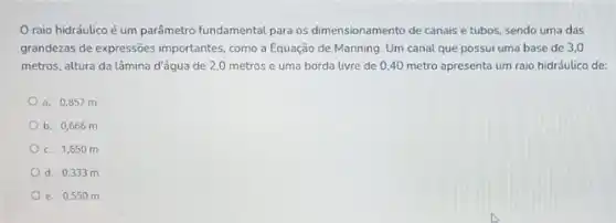 raio hidráulico é um parâmetro fundamental para os dimensionamento de canais e tubos, sendo uma das
grandezas de expressões importantes como a Equação de Manning. Um canal que possui uma base de 3.0
metros, altura da lâmina d'água de 2,0 metros e uma borda livre de 0,40 metro apresenta um raio hidráulico de:
a. 0,857 m
b. 0,666 m
c. 1,650 m
d. 0,333 m
e. 0,55 om