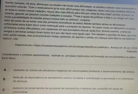 Ramille Sampaio , 24 anos, afirma que os estudos não foram uma dificuldade, os desafios estavam mais relacionados a
questões culturais "Com o deslocamento já foi mais difícil porque nós, indígenas , temos uma vida cotidiana diferente
do branco, temos nossas tradições . Houve dias mais difíceis para mim por conta do meu ritual"pontua. A jovem, no
entanto, garante ser possível conciliar tradições e estudos. "Tinha a opção de justificar a falta e, ao chegar em casa,
havia a possibilidade de estudar porque estava tudo no sistema", completa.
Além do sonho de se tornar uma das primeiras biomédicas da aldeia , Ramille também atribui as dificuldades
enfrentadas pelos Kariri-Xocó como motivação para a conquista do diploma. "Eu quero muito um laboratóric na aldeia.
Já tivemos muitas dificuldades com epidemias em que precisamos buscar ajuda fora. Nossos exames, coletas de
sangue e amostras sempre foram feitos fora por não haver uma opção aqui Tem também a questão da água, que hoje
está sendo tratada , mas já aconteceram muitas epidemias de diarreia e vômito em crianças pela falta de saneamento
básico", cita.
Disponível em:<https://revi:staensinosuperior.con n.br/categoria politicas-publicas/>Acesso em 30 out 2024.
Adaptado.
Considerando o contexto apresentando , assinale as principais implicações da formação de uma biomédica na aldeia
Kariri-Xocó.
A
Aumento do número de estudantes indígenas em universidades brasileiras e desenvolvimento das aldeias.
B
Redução da dependência de atendimento externo na aldeia e contribuição na prevenção e no tratamento
de doenças.
C
comunidade.
Aumento da renda familiar da estudante de biomedicina e melhoria das condições de saúde da