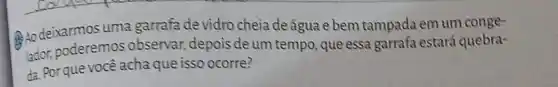 RAo deixarmos uma garrafa de vidro cheia de água e bem tampada em um conge-
lador, poderemos observar, depois de um tempo, que essa garrafa estará quebra-
da. Porque você acha que isso ocorre?