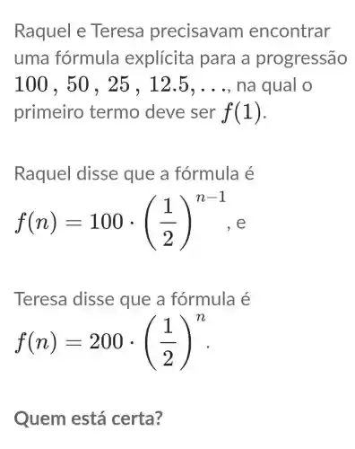 Raquel e Teresa precisav m encontrar
uma fórmula explícita para a pr ogressão
100,50,25,12.5,ldots  na qual o
primeiro termo deve ser f(1)
Raquel disse que a fórmula e
f(n)=100cdot ((1)/(2))^n-1 e
Teresa disse que a fórmula é
f(n)=200cdot ((1)/(2))^n
Quem está certa?