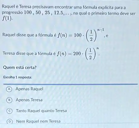 Raquel é Teresa precisavam encontrar uma fórmula explicita para a
progressão 100, 50, 25 , 12.5 __ na qual o primeiro termo deve ser
f(1)
Raquel disse que a fórmula é f(n)=100cdot ((1)/(2))^n-1,e
Teresa disse que a fórmula é f(n)=200cdot ((1)/(2))^n
Quem está certa?
Escolha 1 resposta:
A Apenas Raquel
B Apenas Teresa
C Tanto Raquel quanto Teresa
D Nem Raquel nem Teresa