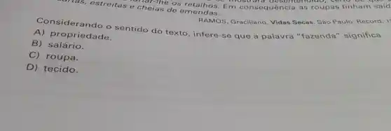 ras, estreitas e cheias de emendas.
untar-the os Em consequência as roupas tinham said
oc mostrard deself tendido, cer to
RAMOS, Graciliano Vidas Secas. São P aulo: Record, 1
Considerando o sentido do texto infere-se que a palavra "fazenda'significa
A)oropriedade.
B) salário.
C) roupa.
D) tecido.