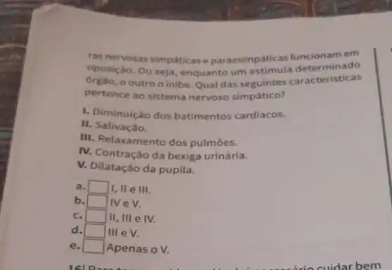 ras nervosas simpáticase parassimpáticas funcionamem
oposição. Ou seja, enquanto um estimula determinado
ôrgão, o outro o inibe. Qual das seguintes caracteristicas
pertence ao sistema nervoso simpático?
1. Diminuição dos batimentos cardíacos.
II. Salivação.
III. Relaxamento dos pulmōes.
IV. Contração da bexiga urinária.
V. Dilatação da pupila.
a. / square  I, II e III.
b. square  IV e V.
c. square  II, III e IV.
d. square  III eV.
e. square  Apenas o V.