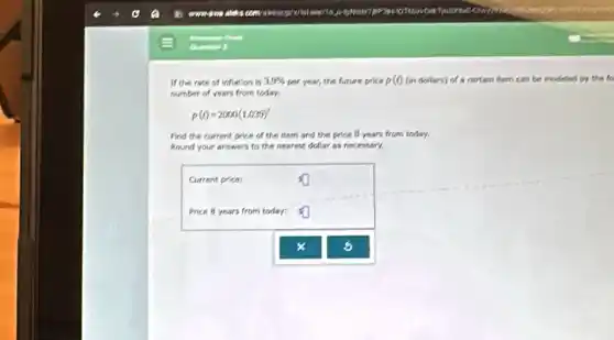 If the rate of inflation is 3.9%  per year, the future price p(t) (in dollars) of a cartain item can be modeled by the fo
number of years from today.
p(t)=2000(1.039)'
Find the current price of the item and the price 8 years from today.
Round your answers to the nearest dollar as necessary.
Current price:
Price 8 years from today:
