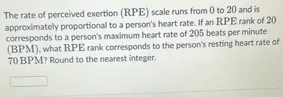 The rate of perceived exertion (RPE ) scale runs from 0 to 20 and is
approximately proportional to a person's heart rate. If an RPE rank of 20
corresponds to a person's maximum heart rate of 20 beats per minute
(BPM ). what RPE rank corresponds to the person's resting heart rate of
70 BPM? Round to the nearest integer.
square