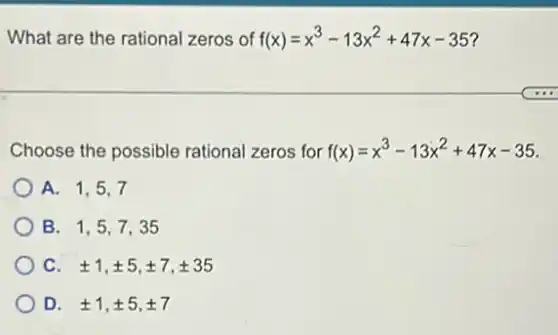 What are the rational zeros of f(x)=x^3-13x^2+47x-35
Choose the possible rational zeros for f(x)=x^3-13x^2+47x-35
A. 1,5,7
B. 1,5,7,35
C. pm 1,pm 5,pm 7,pm 35
D. pm 1,pm 5,pm 7