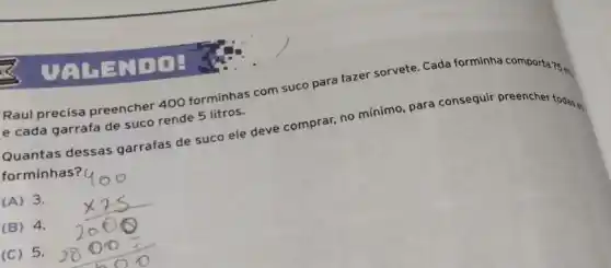 Raul precisa preencher 400 forminhas com suco para fazer sorvete. Cada forminha comporta 75 m
e cada garrafa de suco rende 5 litros.
Quantas dessas garrafas de suco ele deve comprar, no mínimo para consequir preencher todas an
forminhas? (
(A) 3.
(B) 4.
(C) 5.