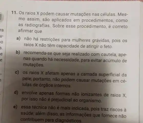 ra
U-
o
5.
e
e
11. Os raios X podem causar mutações nas células. Mes-
mo assim, são aplicados em procediment os, como
as radiografias . Sobre esse procedimento, é correto
afirmar que
a) não há restrições para mulheres grávidas, pois os
raios X não têm capacidade de atingir o feto.
b) recomenda-se que seja realizado com cautela, ape-
nas quando há necessidade, para evitar acúmulo de
mutaçōes.
c) os raios X afetam apenas a camada superficial da
pele; portanto , não podem causar mutações em cé-
lulas de órgãos internos.
d) envolve apenas formas não ionizantes de raios X
por isso não é prejudicial ao organismo.
e) essa técnica não é mais indicada, pois traz riscos à
saúde; além disso, as informações que fornece não
contribuem para diagnósticos.