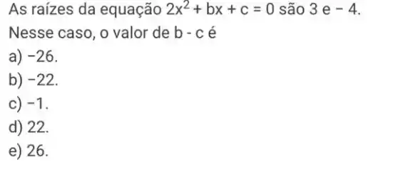 As raízes da equação 2x^2+bx+c=0 são 3e-4
Nesse caso, o valor de b-c é
a) -26
b) -22
C) -1
d) 22.
e) 26.