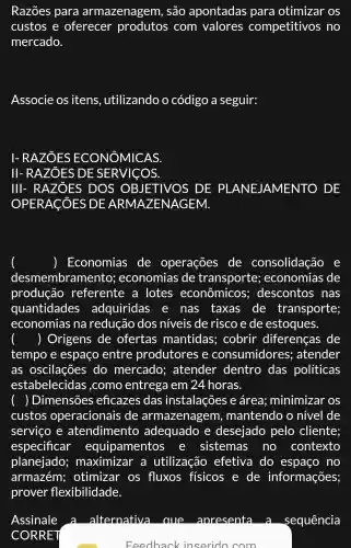 Razões para armazenagem , são apontadas para otimizar OS
custos e oferecer produtos com valores competitivos ; no
mercado.
Associe os itens , utilizando o código a seguir:
I- RAZOES AS
II-RAZ ÔES DE SE R VICOS.
III- RAZ ÔES D OS OBJETIVOS DE PLANE JAMENTO . DE
OPERACISES DE ARMAZENAGEM.
, Economias de operações de consolidação e
desmembramel nto; economias de transporte;economias de
produção referente a lotes econômicos ; descontos nas
quantidades adquiridas e nas taxas de transporte;
economias na redução dos níveis de risco e de estoques.
) Origens de ofertas mantidas;; cobrir diferenças de
tempo e espaço entre produtores e consumidores;atender
as oscilações do mercado ; atender dentro das políticas
estabelecidas ,como entrega em 24 horas.
) Dimensões eficazes das instalações e área;minimizar os
custos operacionais de armazenagem , mantendo o nível de
serviço e atendiment adequado e desejado pelo cliente;
especificar equipamentos e sistemas s no contexto
planejado;maximizar a utilização efetiva do espaço no
armazém;otimizar os fluxos fisicos e de informações;
prover flexibilidade.
Feedback inserido com