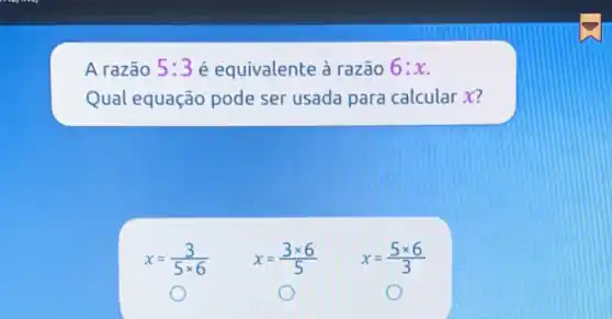 A razão 5:3 é equivalente à razão 6:x
Qual equação pode ser usada para calcular X?
x=(3)/(5times 6)
x=(3times 6)/(5)
x=(5times 6)/(3)