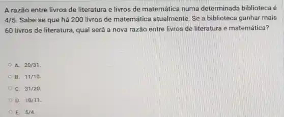 A razão entre livros de literatura e livros de matemática numa determinada biblioteca é
4/5 . Sabe-se que há 200 livros de matemática atualmente. Se a biblioteca ganhar mais
60 livros de literatura, qual será a nova razão entre livros de literatura e matemática?
A. 20/31
B. 11/10
C. 31/20
D. 10/11
E. 5/4