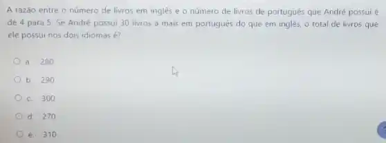 A razão entre o número de livros em inglês e o número de livros de portugués que André possui é
de 4 para 5 Se André possui 30 livros a mais em português do que em inglès, o total de livros que
ele possui nos dois idiomas é?
a. 280
b. 290
c. 300
d. 270
e. 310