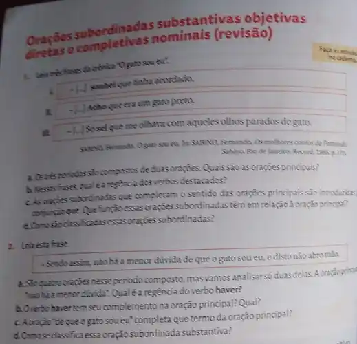 rdinadas substantiv as objetivas
Oracase completiva (revisão)
1. Lola tres frases da cônica*Ogate sou eut
-I.
sombei que tinha acondado.
II.
Acho que era um gato preto.
m
sei que me olhava com aqueles olhos parados de gato.
cu. Pr. SABINO, Fernando.Os melhores contos de Remando
Sibina, Rio de laneing Record, 1986, p. 173.
a. Os celsperiodos sto compostos de duas oraçōes. Quais sao as oraçōes principais?
h. Nexas frases qualea regencia dosverbos destacados?
c. As orapter subortinadas que completam o sentido das orações principais são introduzidas
comingioque Que função essas oragoes subordinadas têm em relação à oração principal?
d.Comesio classificadasexas orapies subordinadas?
no cademe
2. Leitesta frase
- Sendo assim, não há a menor dúvida de que o gato sou eu, e disto não abro máa.
a. Sto quatro orapoesnesse periodo composto, mas vamos analisar só duas delas. A
hao há a menor d(vida Qualéa regència do verbo haver?
b.Overbo haver temseu complemento na oração principal?Qual?
c. Aoração'de queo gato sou eu"completa que termo da oração principal?
d.Comose classifica essa oração subordinada substantiva?