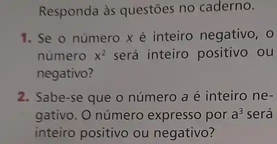 Re sponda as questōes no c aderno.
1. Se o nume rox é inteiro neg ativo, 0
núme rõ x^2 será inteiro p ositivo ou
negat NO?
2. Sabe -se que o núm ero a e inteir one-
gativo.O número expr esso p or a^3 será
inteiro positivo ou neg ativo?