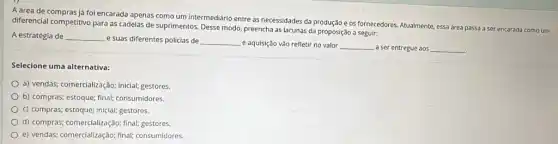 A área de compras já foi encarada apenas como um intermedidrio entre as necessidades da produção e os fornecedores. Atualmente, essa área passa a ser encarada como um
diferencial competitivo para as cadelas de suprimentos, Desse modo, preencha as lacunas da proposição a seguir:
A estratégia de __ e suas diferentes policias de __
e aquisição vão refletir no valor __ a ser entregue aos __
Selecione uma alternativa:
a) vendas; comercialização; inicial;gestores.
b) compras; estoque; final;consumidores.
c) compras; estoque; inicial;gestores.
d) compras; comercialização; final;gestores
e) vendas; comercialização; final;consumidores.