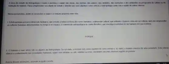 A área de estudo da Antropologia é vasta e permeia o campo das ideias, das normas, dos valores, dos simbolos, das invenções e dos ambientes na perspectiva da cultura ou da
evolução do homem. Para compreender seu objeto de estudo e atender aos seus objetivos como ciência a antropologia conta com o auxilio de outras ciências.
Nessa perspectiva,avalie as asserçōes a seguir e a relação proposta entre elas
AAntropologia possui a dimensão biológica, que estuda a natureza fisica dos seres humanos; a dimensão cultural, que entende o homem como um ser cultural além de compreender
as culturas humanas desenvolvidas no tempo e no espaço; e a dimensão antropológica de cunho filosófico, que investiga a estrutura do ser humano em sua essência.
II. O homem e suas obras são os objetos da Antropologia . De um lado o homem tido como membro do reino animal e do outro, o homem membro de uma sociedade Esta ciência
abarca o conhecimento das sociedades humanas , sejam elas letradas ou não, extintas ou vivas existentes nas mais diversas regiōes do planeta.
Acerca dessas asserçōes assinale a opção correta.