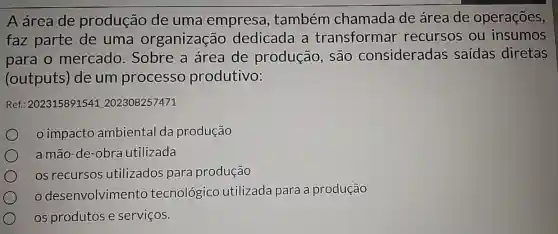 A área de produção de uma empresa , também chamada de área de operações,
faz parte de uma organização dedicada a transformar recursos ou insumos
para o mercado Sobre a área de produção , são consideradas saídas diretas
(outputs) de um processo produtivo:
Ref: 202315891541202308257471
impacto ambiental da produção
a mão-de-obra utilizada
os recursos utilizados para produção
desenvolvimento tecnológico utilizada para a produção
os produtos e serviços.