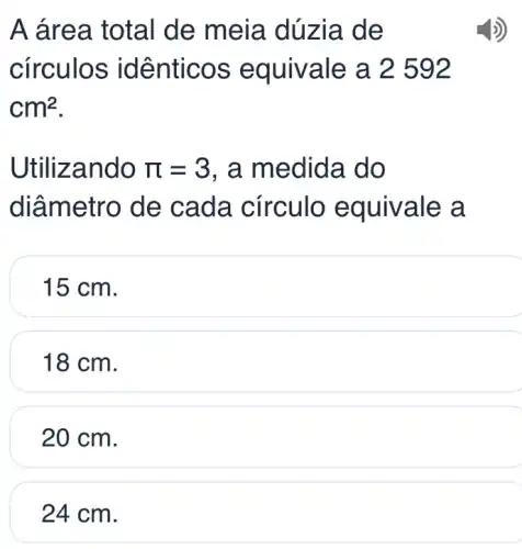 A área total de meia dú zia de
círculos idê nticos e quivale a 2 592
cm^2
Utilizando pi =3 , a medida do
diâmetro de cada círculo e quivale a
15 cm.
18 cm.
20 cm.
24 cm.