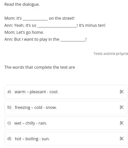 Read the dialogue.
Mom: It's __ on the street!
Ann: Yeah, it's so __ ! It's minus ten!
Mom: Let's go home.
! Ann: But I want to play in the __
The words that complete the text are
a) warm -pleasant - cool.
ex
b) freezing -cold - snow.
ox
c) wet-chilly - rain.
ex
d) hot -boiling - sun.
ox