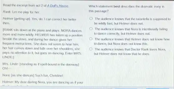 Read the excerpt from act 2 of ADoll's. House.
Rank: Let me play for her.
Helmer (getting up). Yes do. I can correct her better
then.
IRANK sits down at the piano and plays NORA dances
more and more wildly HELMER has taken up a position
beside the stove, and during her dance gives her
frequent instructions. She does not seem to hear him;
her hair comes down and falls over her shoulders; she
pays no attention to it, but goes on dancing. Enter MRS.
LINDE:
Mrs. Linde: Istanding as if spell-bound in the doorway]
Oh!-
Nora: [as she dances)Such fun, Christine!
Helmer: My dear darling Nora, you are dancing as if your
Which stalement best describes the dramatic irony in
this passage?
The audience knows that the tarantella is supposed to
be wikily fast, but Helmer does not.
The audience knows that Nora is intentionally failing
to dance correctly, but Helmer does not.
The audience knows that Helmer does not know how
to dance, but Nora does not know this.
The audience knows that Doctor Rank loves Norn.
but Helmer does not know that he does.