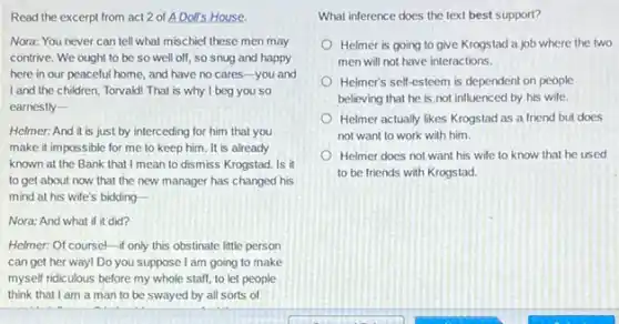 Read the excerpt from act 2 of A Dolls House.
Nora: You never can tell what mischief these men may
contrive. We ought to be so well off so snug and happy
here in our peaceful home, and have no cares-you and
I and the children Torvald! That is why I beg you so
earnestly-
Helmer: And it is just by interceding for him that you
make it impossible for me to keep him It is already
known at the Bank that I mean to dismiss Krogstad. Is it
to get about now that the new manager has changed his
mind at his wife's bidding
Nora: And what if it did?
Helmer: Of coursel-if only this obstinate little person
can get her way!Do you suppose I am going to make
myself ridiculous before my whole staff, to let people
think that I am a man to be swayed by all sorts of
What inference does the text best support?
Helmer is going to give Krogstad a job where the two
men will not have interactions.
Helmer's self-esteem is dependent on people
believing that he is not influenced by his wife.
Helmer actually likes Krogstad as a friend but does
not want to work with him.
Helmer does not want his wife to know that he used
to be friends with Krogstad