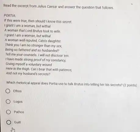 Read the excerpt from Julius Caesar and answer the question that follows.
PORTIA:
If this were true then should I know this secret.
I grant I am a woman, but withal
A woman that Lord Brutus took to wife.
I grant I am a woman but withal
A woman well-reputed, Cato's daughter.
Think you I am no stronger than my sex.
Being so fathered and so husbanded?
Tell me your counsels I will not disclose 'em
I have made strong proof of my constancy,
Giving myself a voluntary wound
Here in the thigh Can I bear that with patience,
And not my husband's secrets?
Which rhetorical appeal does Portia use to talk Brutus into telling her his secrets?(2 points)
Ethos
Logos
Pathos
Guilt