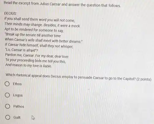 Read the excerpt from Julius Caesar and answer the question that follows.
DECIUS:
If you shall send them word you will not come,
Their minds may change Besides, it were a mock
Apt to be rendered for someone to say,
"Break up the senate till another time
When Caesar's wife shall meet with better dreams."
If Caesar hide himself shall they not whisper,
"Lo, Caesar is afraid"?
Pardon me, Caesar. For my dear, dear love
To your proceeding bids me tell you this,
And reason to my love is liable.
Which rhetorical appeal does Decius employ to persuade Caesar to go to the Capitol? (2 points)
Ethos
Logos
Pathos
Guilt