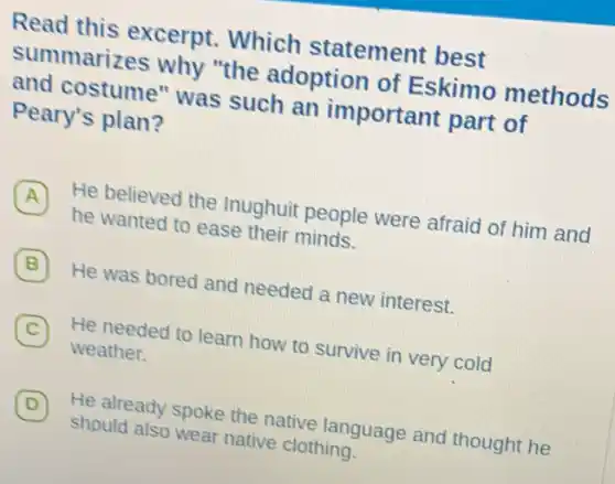 Read this excerpt Which statement best
summarizes why "the adoption of Eskimo methods
and costume" was such an important part of
Peary's plan?
A
He believed the Inughuit people were afraid of him and
A
he wanted to ease their minds.
B
He was bored and needed a new interest.
C
He needed to learn how to survive in very cold
C
weather.
D 7
He already spoke the native language and thought he
should also wear native clothing.