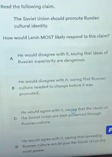 Read the following claim.
The Soviet Union should promote Russian
cultural identity.
How would Lenin MOST likely respond to this claim?
A He would disagree with it, saying that ideas of
Russian superiority are dangerous.
He would disagree with it, saying that Russian
B culture needed to change before it was
promoted.
He would agree with it, saying that the ideals of
C the Soviet Union are best preserved through
Russian culture.
He would agree with it, saying that spreading
D Russian culture would give the Soviet Union the