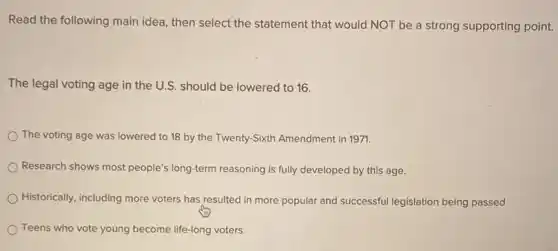 Read the following main idea, then select the statement that would NOT be a strong supporting point.
The legal voting age in the U.S. should be lowered to 16.
The voting age was lowered to 18 by the Twenty-Sixth Amendment in 1971.
Research shows most people's long-term reasoning is fully developed by this age.
Historically, including more voters has resulted in more popular and successful legislation being passed
Teens who vote young become life-long voters.