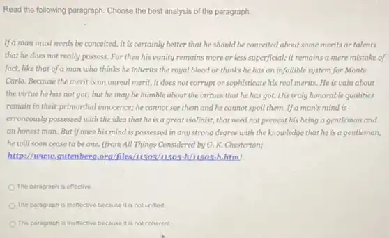 Read the following paragraph Choose the best analysis of the paragraph.
If a man must needs be conceited, it is certainly better that he should be conceited about some merits or talents
that he does not really possess. For then his vanity remains more or less superficial; it remains a mere mistake of
fact, like that of a man who thinks he inherits the royal blood or thinks he has an infallible system for Monte
Carlo. Because the merit is an unreal merit,it does not corrupt or sophisticate his real merits. He is vain about
the virtue he has not got; but he may be humble about the virtues that he has got. His truly honorable qualities
remain in their primordial innocence; he cannot see them and he cannot spoil them. If a man's mind is
erroneously possessed with the idea that he is a great violinist, that need not prevent his being a gentleman and
an honest man. But if once his mind is possessed in any strong degree with the knowledge that he is a gentleman,
he will soon cease to be one. (from All Things Considered by G. K. Chesterton;
http://howeve,gutenberg.org/file h,htm).
The paragraph is effective.
The paragraph is ineffective because it is not unified
The paragraph is ineffective because it is not coherent.