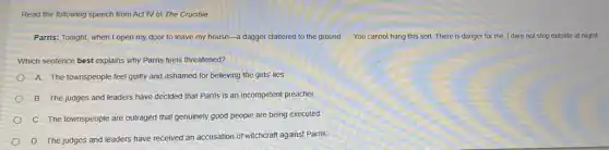 Read the following speech from Act IV of The Crucible
Parris: Tonight, when I open my door to leave my house-a dagger clattered to the ground. __ You cannot hang this sort. There is danger for me. I dare not step outside at night!
Which sentence best explains why Parris feels threatened?
A. The townspeople feel guilty and ashamed for believing the girls' lies
B. The judges and leaders have decided that Parris is an incompetent preacher
C. The townspeople are outraged that genuinely good people are being executed
D. The judges and leaders have received an accusation of witchcraft against Parris